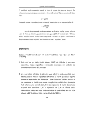 Lições de Hidráulica Básica
44
O equilíbrio será conseguido quando o peso da coluna de água de altura h for
suficientemente grande para se contrapor à força dada acima. O peso da coluna de água
será:
P = γπR2
h
Igualando as duas expressões, tem-se a equação que permite prever a altura capilar, h:
R
h
γ
θσ cos2
=
Através dessa equação podemos calcular a elevação capilar em um tubo de
vidro de 5mm de diâmetro, quando imerso em água a 20o
C. O resultado é h = 5,9mm.
Para o mercúrio deverá ocorrer uma depressão h = 1,4mm. Na prática consideram-se
desprezíveis os efeitos capilares se o diâmetro do tubo é superior a 10mm.
EXERCÍCIOS
Dados: g = 9,807 m/s
2
; 1 cm = 10
-2
m; 1 ft = 0,3048m, 1 pol = 2,54 cm, 1 lb =
0,4536 kg.
1. Dois dm
3
de um dado líquido pesam 1,640 kgf. Calcular o seu peso
específico, massa específica e densidade, expressos em unidades do
Sistema Internacional de Unidades.
2. Um reservatório cilíndrico de diâmetro igual a 8,50 m está preenchido com
três líquidos de massas específicas diferentes. O líquido que ocupa a parte
inferior do reservatório tem densidade 1,60 e forma uma camada de 0,45 m
de espessura. o líquido que ocupa a região intermediária tem densidade
1,30 e forma uma camada de 0,80 m de espessura. O líquido da camada
superior tem densidade 1,05 e espessura de 3,00 m. Nesse caso,
determinar a massa e o peso total dos fluidos no reservatório, em um local
situado a 20º de latitude Sul e a uma altitude de 1220 m.
 