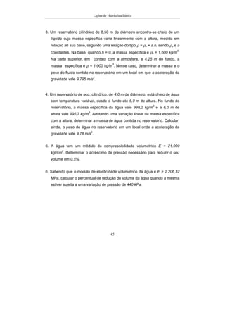 Lições de Hidráulica Básica
45
3. Um reservatório cilíndrico de 8,50 m de diâmetro encontra-se cheio de um
líquido cuja massa específica varia linearmente com a altura, medida em
relação à0 sua base, segundo uma relação do tipo ρ = ρo + a.h, sendo ρo e a
constantes. Na base, quando h = 0, a massa específica é ρo = 1.600 kg/m
3
.
Na parte superior, em contato com a atmosfera, a 4,25 m do fundo, a
massa específica é ρ = 1.000 kg/m
3
. Nesse caso, determinar a massa e o
peso do fluido contido no reservatório em um local em que a aceleração da
gravidade vale 9,795 m/s
2
.
4. Um reservatório de aço, cilíndrico, de 4,0 m de diâmetro, está cheio de água
com temperatura variável, desde o fundo até 6,0 m de altura. No fundo do
reservatório, a massa específica da água vale 998,2 kg/m
3
e a 6,0 m de
altura vale 995,7 kg/m
3
. Adotando uma variação linear da massa específica
com a altura, determinar a massa de água contida no reservatório. Calcular,
ainda, o peso da água no reservatório em um local onde a aceleração da
gravidade vale 9,78 m/s
2
.
6. A água tem um módulo de compressibilidade volumétrico E = 21.000
kgf/cm
2
. Determinar o acréscimo de pressão necessário para reduzir o seu
volume em 0,5%.
6. Sabendo que o módulo de elasticidade volumétrico da água é E = 2.206,32
MPa, calcular o percentual de redução de volume da água quando a mesma
estiver sujeita a uma variação de pressão de 440 kPa.
 