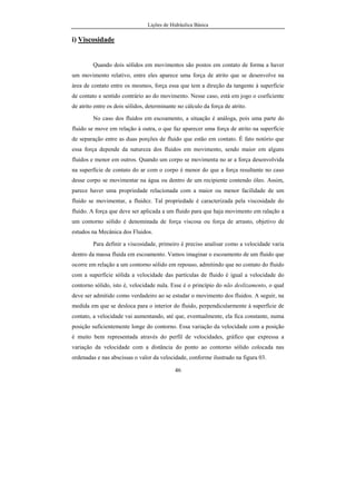Lições de Hidráulica Básica
1
1. INTRODUÇÃO
A palavra hidráulica significa condução de água. Do grego hÿdor
significa água e aulos significa condução, tubo. Atualmente a Hidráulica tem
um significado muito mais geral, pois trata do estudo do comportamento dos
líquidos (em especial da água) em repouso ou em movimento.
Os estudos relativos à Hidráulica começam na Antigüidade, pois é
sabido que na Mesopotâmia existiam canais destinados à irrigação, construídos
nas terras vizinhas aos rios Tigre e Eufrates. Tem-se notícia de que na
Babilônia, no ano 3 750 a.C. já existiam coletores de esgotos. No Egito por
volta de 2 500 a.C. foram construídas diversas obras destinadas à irrigação.
Durante a XII Dinastia foram realizadas diversas obras hidráulicas tais como o
lago artificial de Méris para regularização das águas do baixo Nilo. O primeiro
sistema público de abastecimento de água apareceu na Assíria em 691 a.C.,
tendo recebido o nome de aqueduto Jerwa. Arquimedes (287-212 a.C.) escreveu
um tratado abordando a flutuação dos corpos enunciando diversos princípios da
Hidrostática, que são estudados nos dias de hoje. A bomba de pistão foi
 