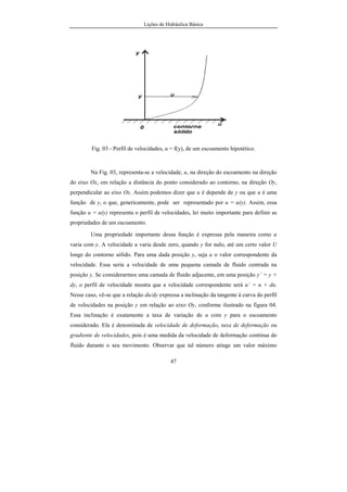 Lições de Hidráulica Básica
47
Fig. 03 - Perfil de velocidades, u = f(y), de um escoamento hipotético.
Na Fig. 03, representa-se a velocidade, u, na direção do escoamento na direção
do eixo Ox, em relação a distância do ponto considerado ao contorno, na direção Oy,
perpendicular ao eixo Ox. Assim podemos dizer que u é depende de y ou que u é uma
função de y, o que, genericamente, pode ser representado por u = u(y). Assim, essa
função u = u(y) representa o perfil de velocidades, lei muito importante para definir as
propriedades de um escoamento.
Uma propriedade importante dessa função é expressa pela maneira como u
varia com y. A velocidade u varia desde zero, quando y for nulo, até um certo valor U
longe do contorno sólido. Para uma dada posição y, seja u o valor correspondente da
velocidade. Essa seria a velocidade de uma pequena camada de fluido centrada na
posição y. Se considerarmos uma camada de fluido adjacente, em uma posição y’ = y +
dy, o perfil de velocidade mostra que a velocidade correspondente será u’ = u + du.
Nesse caso, vê-se que a relação du/dy expressa a inclinação da tangente à curva do perfil
de velocidades na posição y em relação ao eixo Oy, conforme ilustrado na figura 04.
Essa inclinação é exatamente a taxa de variação de u com y para o escoamento
considerado. Ela é denominada de velocidade de deformação, taxa de deformação ou
gradiente de velocidades, pois é uma medida da velocidade de deformação contínua do
fluido durante o seu movimento. Observar que tal número atinge um valor máximo
 