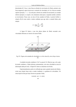 Lições de Hidráulica Básica
49
denominada dFt. Essa, é uma força na direção do movimento do fluido, portanto uma
força tangencial, capaz de provocar o aumento de velocidade, du. Se a força na camada
superior (posição y' = y + dy) está para a direita (no sentido do movimento), na camada
inferior (posição y) a reação a ela certamente estará para a esquerda (sentido contrário
ao movimento). Nesse caso, na área dA das camadas de fluido, é possível definir a
relação dFt/dA como sendo a tensão cisalhante que age sobre a camada fluida, pela
relação:
dA
dF
A
F tt
A
=
∆
=
→∆ 0
limτ
A figura 05 ilustra o caso das placas planas de fluido escoando com
velocidades diferentes no interior do mesmo fluido.
Fig. 05 - Figura com camadas de velocidade u e u+du e área dA, com a força viscosa
dFt.
A unidade da tensão cisalhante é N/m2
ou pascal, Pa. Observar que, sob a ação
da tensão cisalhante, o fluido deforma continuamente, com uma velocidade ou taxa de
deformação dada por du/dy. A figura 05, ilustra os elementos envolvidos.
Experimentalmente, pode ser verificado que, para a grande maioria dos fluidos,
existe uma relação linear entre a tensão cisalhante e o gradiente de velocidades. Tal
observação foi feita por Isaac Newton no passado. Então,
τ α du/dy ou τ = k. du/dy
 