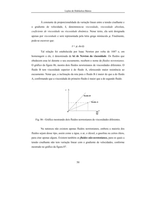 Lições de Hidráulica Básica
50
À constante de proporcionalidade da variação linear entre a tensão cisalhante e
o gradiente de velocidade, k, denominou-se viscosidade, viscosidade absoluta,
coeficiente de viscosidade ou viscosidade dinâmica. Nesse texto, ela será designada
apenas por viscosidade e será representada pela letra grega minúscula µ. Finalmente,
pode-se escrever que:
τ = µ. du/dy
Tal relação foi estabelecida por Isaac Newton por volta de 1687 e, em
homenagem a ele, é denominada de lei de Newton da viscosidade. Os fluidos que
obedecem essa lei durante o seu escoamento, recebem o nome de fluidos newtonianos.
O gráfico da figura 06, mostra dois fluidos newtonianos de viscosidades diferentes. O
fluido B tem viscosidade superior à do fluido A, oferecendo maior resistência ao
escoamento. Notar que, a inclinação da reta para o fluido B é maior do que a do fluido
A, confirmando que a viscosidade do primeiro fluido é maior que a do segundo fluido.
Fig. 06 - Gráfico mostrando dois fluidos newtonianos de viscosidades diferentes.
Na natureza não existem apenas fluidos newtonianos, embora a maioria dos
fluidos sejam desse tipo, assim como a água, o ar, o álcool, a gasolina ou certos óleos,
para citar apenas alguns. Existem também os fluidos não-newtonianos, para os quais a
tensão cisalhante não tem variação linear com o gradiente de velocidades, conforme
mostrado no gráfico da figura 07.
 