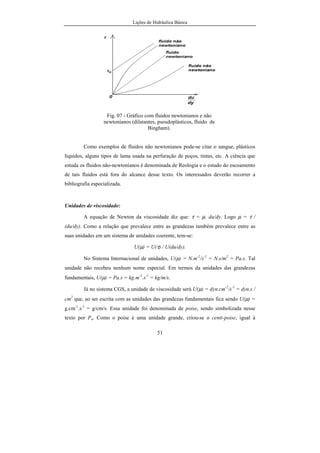 Lições de Hidráulica Básica
2
inventada por Hero, discípulo de Ctesibius, 200 anos antes de Cristo. Grandes
aquedutos foram construídos em todo o mundo a partir de 312 a.C. e o primeiro
Superintendente de águas foi Sextus Julius Frontinus, nomeado em Roma no
ano 70 a.C.
No século XVI ocorreram diversas construções de chafarizes e fontes
ornamentais que encantaram as pessoas. Em 1586 Stevin (1548-1620) publicou
um novo tratado que, juntamente com estudos de Galileu (1564-1642),
Torricelli (1608-1647) e Daniel Bernoulli (1700-1782), constituíram a base para
a Hidráulica.
Leonardo Euler (1707-1783) foi o pai das primeiras equações gerais que
tentavam explicar o movimento dos fluidos. Nesse tempo os campos
relacionados com a hidráulica eram distintos, dividindo-se em Hidrodinâmica
Teórica cujo objetivo era estudar os movimentos dos fluidos perfeitos e a
Hidráulica Empírica que investigava dos problemas reais, sem uma base
científica sólida. Dos estudos sobre a aerodinâmica, associados aos estudos
teóricos da Hidrodinâmica Teórica, originou a Mecânica dos Fluidos como a
conhecemos hoje.
Desde os tempos de Venturi (1746-1822), Bidone e outros, as
investigações experimentais na Hidráulica foram muito importantes para o
estabelecimento de equações matemáticas que explicassem os fenômenos
envolvendo o escoamento de líquidos.
A partir do século XIX, a produção de tubos de ferro capazes de
resistirem a pressões elevadas e o crescimento das cidades fizeram com que os
serviços de abastecimento de água tivessem um papel importante, propiciando
um rápido crescimento da Hidráulica. Foram as experiências de Reynolds e
Froude e os trabalhos de Rayleigh que formaram a base científica para permitir
a consolidação da Hidráulica. Deve-se notar que as usinas hidrelétricas
 
