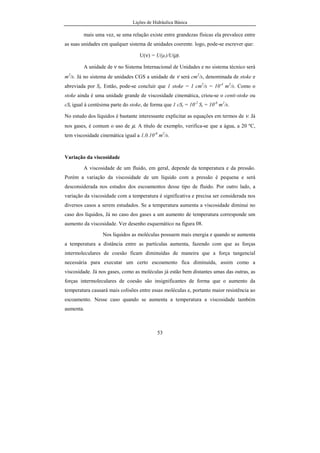 Lições de Hidráulica Básica
53
mais uma vez, se uma relação existe entre grandezas físicas ela prevalece entre
as suas unidades em qualquer sistema de unidades coerente. logo, pode-se escrever que:
U(ν) = U(µ)/U(ρ).
A unidade de ν no Sistema Internacional de Unidades e no sistema técnico será
m2
/s. Já no sistema de unidades CGS a unidade de ν será cm2
/s, denominada de stoke e
abreviada por St. Então, pode-se concluir que 1 stoke = 1 cm2
/s = 10-4
m2
/s. Como o
stoke ainda é uma unidade grande de viscosidade cinemática, criou-se o centi-stoke ou
cSt igual à centésima parte do stoke, de forma que 1 cSt = 10-2
St = 10-6
m2
/s.
No estudo dos líquidos é bastante interessante explicitar as equações em termos de ν. Já
nos gases, é comum o uso de µ. A título de exemplo, verifica-se que a água, a 20 ºC,
tem viscosidade cinemática igual a 1,0.10-6
m2
/s.
Variação da viscosidade
A viscosidade de um fluido, em geral, depende da temperatura e da pressão.
Porém a variação da viscosidade de um líquido com a pressão é pequena e será
desconsiderada nos estudos dos escoamentos desse tipo de fluido. Por outro lado, a
variação da viscosidade com a temperatura é significativa e precisa ser considerada nos
diversos casos a serem estudados. Se a temperatura aumenta a viscosidade diminui no
caso dos líquidos, Já no caso dos gases a um aumento de temperatura corresponde um
aumento da viscosidade. Ver desenho esquemático na figura 08.
Nos líquidos as moléculas possuem mais energia e quando se aumenta
a temperatura a distância entre as partículas aumenta, fazendo com que as forças
intermoleculares de coesão ficam diminuídas de maneira que a força tangencial
necessária para executar um certo escoamento fica diminuída, assim como a
viscosidade. Já nos gases, como as moléculas já estão bem distantes umas das outras, as
forças intermoleculares de coesão são insignificantes de forma que o aumento da
temperatura causará mais colisões entre essas moléculas e, portanto maior resistência ao
escoamento. Nesse caso quando se aumenta a temperatura a viscosidade também
aumenta.
 