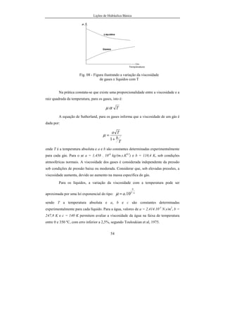 Lições de Hidráulica Básica
54
Fig. 08 - Figura ilustrando a variação da viscosidade
de gases e líquidos com T
Na prática constata-se que existe uma proporcionalidade entre a viscosidade e a
raiz quadrada da temperatura, para os gases, isto é:
Tαµ
A equação de Sutherland, para os gases informa que a viscosidade de um gás é
dada por:
T
b
Ta
+
=
1
µ
onde T é a temperatura absoluta e a e b são constantes determinadas experimentalmente
para cada gás. Para o ar a = 1,458 . 10-6
kg/(m.s.K0,5
) e b = 110,4 K, sob condições
atmosféricas normais. A viscosidade dos gases é considerada independente da pressão
sob condições de pressão baixa ou moderada. Considerar que, sob elevadas pressões, a
viscosidade aumenta, devido ao aumento na massa específica do gás.
Para os líquidos, a variação da viscosidade com a temperatura pode ser
aproximada por uma lei exponencial do tipo: cT
b
a −
= 10.µ
sendo T a temperatura absoluta e a, b e c são constantes determinadas
experimentalmente para cada líquido. Para a água, valores de a = 2,414.10-5
N.s/m2
, b =
247,8 K e c = 140 K permitem avaliar a viscosidade da água na faixa de temperatura
entre 0 e 350 ºC, com erro inferior a 2,5%, segundo Touloukian et al, 1975.
 