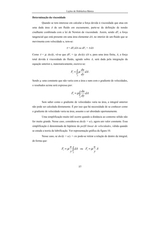 Lições de Hidráulica Básica
3
começaram a aparecer no final do século XIX e continuam a ser construídas até
hoje.
Atualmente, com o grande desenvolvimento dos computadores os
estudos relativos à Hidráulica têm recebido importantes contribuições. Muitos
projetos de implantação de complexas obras hidráulicas e o aperfeiçoamento de
máquinas só foram possíveis com o uso desses computadores.
O professor Azevedo Neto, em seu Manual de Hidráulica, apresenta
uma interessante tabela com as principais invenções relativas aos assuntos
relacionados com a Hidráulica, aqui reproduzida na tabela 01.
Atualmente a água é o recurso natural de maior importância para o bem
estar do homem. Durante muitos anos ela foi encarada como um bem
inesgotável, para servir, sem nenhuma preocupação, aos habitantes da terra.
Muito desperdício tem ocorrido na superfície da terra. Hoje há uma consciência
de que ela deve ser muito bem preservada a fim de assegurar a sobrevivência da
espécie humana.
O progresso levou a uma inevitável concentração de atividades em
determinados locais específicos, tornando necessário o uso de uma maior
quantidade de água. Assim foi preciso promover o abastecimento das
populações. Esse abastecimento foi se tornando cada vez mais complexo,
envolvendo diversos fatores de ordem técnica, social, econômica, legal, política,
administrativa, estratégica, etc. Atualmente, os problemas relativos ao uso da
água têm ultrapassado as fronteiras dos países, adquirindo aspectos
internacionais.
 