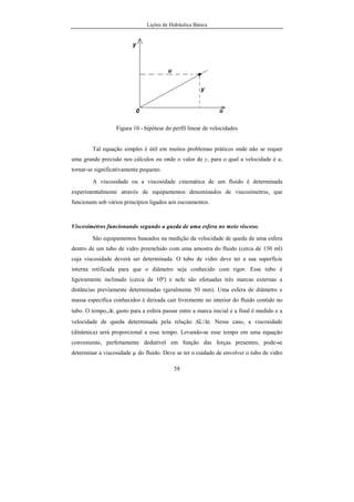 Lições de Hidráulica Básica
58
Figura 10 - hipótese do perfil linear de velocidades
Tal equação simples é útil em muitos problemas práticos onde não se requer
uma grande precisão nos cálculos ou onde o valor de y, para o qual a velocidade é u,
tornar-se significativamente pequeno.
A viscosidade ou a viscosidade cinemática de um fluido é determinada
experimentalmente através de equipamentos denominados de viscosímetros, que
funcionam sob vários princípios ligados aos escoamentos.
Viscosímetros funcionando segundo a queda de uma esfera no meio viscoso.
São equipamentos baseados na medição da velocidade de queda de uma esfera
dentro de um tubo de vidro preenchido com uma amostra do fluido (cerca de 130 ml)
cuja viscosidade deverá ser determinada. O tubo de vidro deve ter a sua superfície
interna retificada para que o diâmetro seja conhecido com rigor. Esse tubo é
ligeiramente inclinado (cerca de 10º) e nele são efetuadas três marcas externas a
distâncias previamente determinadas (geralmente 50 mm). Uma esfera de diâmetro e
massa específica conhecidos é deixada cair livremente no interior do fluido contido no
tubo. O tempo,∆t, gasto para a esfera passar entre a marca inicial e a final é medido e a
velocidade de queda determinada pela relação ∆L/∆t. Nesse caso, a viscosidade
(dinâmica) será proporcional a esse tempo. Levando-se esse tempo em uma equação
conveniente, perfeitamente dedutível em função das forças presentes, pode-se
determinar a viscosidade µ do fluido. Deve se ter o cuidado de envolver o tubo de vidro
 