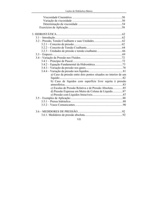 Lições de Hidráulica Básica
VII
Viscosidade Cinemática ....................................................................50
Variação da viscosidade ....................................................................50
Determinação da viscosidade ............................................................54
Exercícios de Aplicação..........................................................................58
3. HIDROSTÁTICA..........................................................................................62
3.1 – Introdução............................................................................................62
3.2 – Pressão, Tensão Cisalhante e suas Unidades.......................................62
3.2.1 – Conceito de pressão..................................................................62
3.2.2 – Conceito de Tensão Cisalhante.................................................64
3.2.3 – Unidades de pressão e tensão cisalhante...................................66
3.3 – Empuxo................................................................................................69
3.4 – Variação da Pressão nos Fluidos.........................................................72
3.4.1 – Princípio de Pascal....................................................................72
3.4.2 – Equação Fundamental da Hidrostática......................................73
3.4.3 – Variação da pressão nos gases...................................................78
3.4.4 – Variação da pressão nos líquidos...............................................81
a) Caso da pressão entre dois pontos situados no interior de um
líquido:......................................................................................82
b) Caso de líquidos com superfície livre sujeita à pressão
atmosférica................................................................................83
c) Escalas de Pressão Relativa e de Pressão Absoluta..............85
d) Pressão Expressa em Metro de Coluna de Líquido..............87
e) Pressão com Líquidos Imiscíveis..........................................87
3.5 – Exemplos de Aplicação:.......................................................................88
3.5.1 – Prensa hidráulica........................................................................88
3.5.2 – Vasos Comunicantes..................................................................90
3.6 – MEDIDORES DE PRESSÃO.............................................................92
3.6.1. Medidores de pressão absoluta....................................................92
 