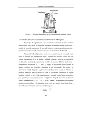 Lições de Hidráulica Básica
60
Figura 11 - Desenho esquemático de um viscosímetro de queda de esfera.
Viscosímetros funcionando segundo o escoamento em um tubo capilar.
Nesse tipo de equipamento, um escoamento controlado é feito acontecer
através de um tubo capilar, de forma que ocorra um escoamento laminar. Nesse caso, a
medida do tempo de escoamento de um dado volume, sob certas condições, permite a
determinação da viscosidade cinemática. è o caso do viscosímetro de Ostwald.
Ainda utilizando tal princípio, existe o viscosímetro Saybolt Universal, muito
usado na indústria que trabalha com óleos e líquidos mais viscosos. Nesse caso, um
volume equivalente a 50 ml de líquido é colocado a escoar a partir de um reservatório
de dimensões padronizadas, através de um tubo de pequeno diâmetro (1,77 mm) e
comprimento padronizado (12,12 mm). O tempo de escoamento desse volume de
líquido, expresso em segundos, representa a sua viscosidade. Tal tempo, foi
denominado de SSU (Segundos Saybolt Universal). Esse tempo poderá ser utilizado em
equações empíricas para se chegar ao valor da viscosidade cinemática do líquido
ensaiado, em stoke ou m2
/s. Todo o equipamento é instalado em um banho termostático
para garantir que o escoamento ocorra à temperatura desejada. Os testes de óleos são
feitos a temperaturas de 21,1 ºC, 27,8 ºC, 54,4 ºC e 89,9 ºC e os tempos de escoamento
não devem ser inferiores a 32 segundos. Nesse caso, para tempos entre 32s e 100 s, a
viscosidade cinemática em centi-stokes será dada por:
t
t
195
226,0 −=ν
 