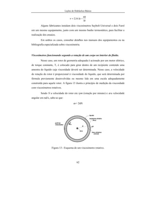 Lições de Hidráulica Básica
4
Tabela 01 - Principais Invenções relacionadas com a Hidráulica.
Invenções Autores Ano País
Esgotos --- 3750 a.C. Babilônia
Drenagem Empédocles 450 a.C. Grécia
Parafuso de Arquimedes Arquimedes 250 a.C. Grécia
Bomba de Pistão Ctesibius-Hero 200-120
a.C.
Grécia
Aquedutos Romanos -- 150 a.C. Roma
Termas romanas -- 20 a.C. Roma
Uso do vapor d’água David Ramsey/Thomas
Savery
1630/1698 Inglaterra
Barômetro E. Torricelli 1643 Itália
Compressor de ar Otto von Gueriche 1654 Alemanha
Tubos de ferro fundido Johan Jordan 1664 França
Bomba centrífuga Johan Jordan 1680 França
Máquina a vapor Denis Papim 1690 França
Bacia sanitária Joseph Bramah 1775 Inglaterra
Turbina hidráulica Benoit Fourneyron 1827 França
Prensa hidráulica S. Stevin/Joseph Bramah 1600/1796 Holanda/Inglaterra
Emprego de hélice John Ericson
Manilhas cerâmicas Francis 1846 Inglaterra
Tubos de concreto armado J. Monier 1867 França
Usina hidrelétrica --- 1882 Estados Unidos
Turbina a vapor Ch. A. Parsons –De Laval 1884/1890 Inglaterra/Suécia
Submarino J. P. Holland 1898 Estados Unidos
Tubos de cimento amianto A. Mazza 1913 Itália
Propulsão a jato Frank Whittle 1937 Inglaterra
No Brasil:
• Em 1879: o Imperador dom Pedro II concede à empresa norte-americana Edison
Eletric Light Co. (de Thomas Edison) a instalação de iluminação elétrica na
estação da Estrada de Ferro Pedro II.
• Em 1885: uma usina hidrelétrica foi instalada para geral energia em Diamantina,
com as águas do Ribeirão do Inferno, para utilização em mineração de diamantes.
• Em 1889: Início da operação da Usina de Marmelos, primeira hidrelétrica do
continente, idealizada pelo industrial mineiro Bernardo Mascarenhas, instalada no
 