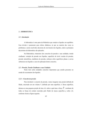 Lições de Hidráulica Básica
65
3. - HIDROSTÁTICA
3.1 - Introdução
A hidrostática é uma parte da Hidráulica que estuda os líquidos em equilíbrio.
Essa divisão é puramente para efeitos didáticos, já que na maioria das vezes os
problemas a serem resolvidos decorrem do movimento dos líquidos, onde os princípios
decorrentes da hidrostática são aplicados.
Na Hidrostática, trataremos dos conceitos de pressão e suas unidades, tensão
cisalhante, variação da pressão nos líquidos, superfície de nível, escalas de pressão,
pressão atmosférica, medidores de pressão, esforços sobre superfícies planas e curvas
submersas nos líquidos e casos de aplicação destes conceitos.
3.2 – Pressão, Tensão Cisalhante e suas Unidades
Neste item serão estudados conceitos importantes que estarão presentes no
estudo do escoamento dos líquidos.
3.2.1 – Conceito de pressão
Para introduzir o conceito de pressão, vamos imaginar uma porção definida de
fluido, encerrado em um volume V, definido por uma superfície A. Dessa superfície,
destaca-se uma pequena porção de área ∆A, sobre a qual atua a força F
r
, resultante de
todas as forças de contato exercidas pelo fluido de massa específica ρ sobre ∆A,
conforme ilustra a figura seguinte.
 