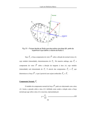 Lições de Hidráulica Básica
66
Fig. 01 – Forças devida ao fluido que atua sobre uma área ∆A, parte da
superfície A que define o volume de fluido V.
Seja nF
r
a força componente do vetor F
r
sobre a direção da normal à área ∆A,
cujo módulo (intensidade), denominaremos de nF . De maneira análoga, seja tF
r
a
componente do vetor F
r
sobre a direção da tangente à área ∆A, cujo módulo
(intensidade) será denominado de tF . É através das componentes nF
r
e tF
r
que
determina-se a força F
r
, o que é possível caso sejam conhecidas nF
r
e tF
r
.
Componente Normal: nF
r
O módulo da componente normal da força F
r
pode ser relacionado com a área
∆A. Assim, a pressão sobre a área ∆A é definida como sendo a relação entre a força
normal que age sobre a área ∆A e essa área, representada por:
A
F
p n
∆
= ..................................................................3.1
 