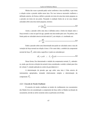 Lições de Hidráulica Básica
67
Muitas das vezes a pressão pode variar conforme a área escolhida, o que torna
a relação acima a pressão média nessa área. Por isso torna-se necessário melhorar a
definição anterior, de forma a definir a pressão em torno de uma área muito pequena ou
a pressão em torno de um ponto. Passando à condição limite de se ter essa relação
calculada sobre uma área muito pequena, teremos:
A
F
p n
A ∆
=
→∆ 0
lim ......................................................................3.2
Assim, a pressão sobre uma área é definida como o limite da relação entre a
força normal e a área na qual ela age, quando esta área tender para zero. Na prática, este
limite pode ser calculado através da derivada de Fn em relação a A, resultando em:
dA
dF
p n
= ..........................................................................3.3
Então a pressão sobre uma determinada área pode ser calculada como a taxa de
variação da força normal em relação à área A. Por outro lado, o módulo da componente
normal da força nF
r
sobre toda a superfície A pode ser calculada por:
∫=∴=
A
nn dApFdApdF .............................................3.4
Dessa forma, fica determinado o módulo da componente normal, Fn, sabendo-
se, ainda, que ela tem a direção da normal à área considerada e sentido voltado para fora
do volume V, estando aplicada no centro de gravidade de A.
A determinação da pressão que age sobre uma área é feita através de
instrumentos apropriados, tornando relativamente simples a determinação da
componente nF
r
.
3.2.2 – Conceito de Tensão Cisalhante
O conceito de tensão cisalhante ou tensão de cisalhamento nos escoamentos
dos fluidos leva em consideração a componente da força sobre os fluidos na direção do
escoamento, devida ao atrito existente entre as partículas envolvidas.
 