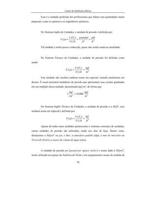 Lições de Hidráulica Básica
70
Essa é a unidade preferida dos profissionais que lidam com quantidades muito
pequenas, como os químicos ou engenheiros químicos.
No Sistema Inglês de Unidades, a unidade de pressão é definida por:
22
)(
)(
)(
ft
pdl
ft
poundal
AU
FU
pU n
===
Tal unidade é muito pouco conhecida, quase não sendo usada na atualidade.
No Sistema Técnico de Unidades, a unidade de pressão foi definida como
sendo:
2
)(
)(
)(
m
kgf
AU
FU
pU n
==
Esta unidade não recebeu nenhum nome em especial, estando atualmente em
desuso. É usual encontrar medidores de pressão que apresentam suas escalas graduadas
em um múltiplo dessa unidade, denominada kgf/cm2
, de forma que:
22
000.101
m
kgf
cm
kgf
=
No Sistema Inglês Técnico de Unidades, a unidade de pressão é a lbf/ft2
, sem
nenhum nome em especial e definida por:
2
)(
)(
)(
ft
lbf
AU
FU
pU n
==
Apesar de todas essas unidades pertencentes a sistemas coerentes de unidades,
outras unidades de pressão são utilizadas, ainda nos dias de hoje. Dentre estas,
destacamos a lbf/pol2
ou psi, o Bar, a atmosfera padrão (atp), o mm de mercúrio ou
Torricelli (Torr) e o metro de coluna de água (mca).
A unidade de pressão psi (pound per square inch) é o nome dado à lbf/pol2
,
muito utilizada nos paises da América do Norte e em equipamentos usuais de medida de
 