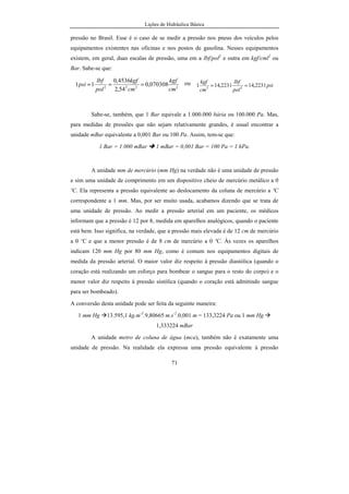 Lições de Hidráulica Básica
71
pressão no Brasil. Esse é o caso de se medir a pressão nos pneus dos veículos pelos
equipamentos existentes nas oficinas e nos postos de gasolina. Nesses equipamentos
existem, em geral, duas escalas de pressão, uma em a lbf/pol2
e outra em kgf/cml2
ou
Bar. Sabe-se que:
2222
070308,0
54,2
4536,0
11
cm
kgf
cm
kgf
pol
lbf
psi === ou psi
pol
lbf
cm
kgf
2231,142231,141 22
==
Sabe-se, também, que 1 Bar equivale a 1.000.000 bária ou 100.000 Pa. Mas,
para medidas de pressões que não sejam relativamente grandes, é usual encontrar a
unidade mBar equivalente a 0,001 Bar ou 100 Pa. Assim, tem-se que:
1 Bar = 1.000 mBar 1 mBar = 0,001 Bar = 100 Pa = 1 hPa.
A unidade mm de mercúrio (mm Hg) na verdade não é uma unidade de pressão
e sim uma unidade de comprimento em um dispositivo cheio de mercúrio metálico a 0
ºC. Ela representa a pressão equivalente ao deslocamento da coluna de mercúrio a ºC
correspondente a 1 mm. Mas, por ser muito usada, acabamos dizendo que se trata de
uma unidade de pressão. Ao medir a pressão arterial em um paciente, os médicos
informam que a pressão é 12 por 8, medida em aparelhos analógicos, quando o paciente
está bem. Isso significa, na verdade, que a pressão mais elevada é de 12 cm de mercúrio
a 0 ºC e que a menor pressão é de 8 cm de mercúrio a 0 ºC. Às vezes os aparelhos
indicam 120 mm Hg por 80 mm Hg, como é comum nos equipamentos digitais de
medida da pressão arterial. O maior valor diz respeito à pressão diastólica (quando o
coração está realizando um esforço para bombear o sangue para o resto do corpo) e o
menor valor diz respeito à pressão sistólica (quando o coração está admitindo sangue
para ser bombeado).
A conversão desta unidade pode ser feita da seguinte maneira:
1 mm Hg 13.595,1 kg.m-3
.9,80665 m.s-2
.0,001 m = 133,3224 Pa ou 1 mm Hg
1,333224 mBar
A unidade metro de coluna de água (mca), também não é exatamente uma
unidade de pressão. Na realidade ela expressa uma pressão equivalente à pressão
 