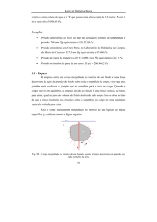 Lições de Hidráulica Básica
72
relativa a uma coluna de água a 4 ºC que possui uma altura exata de 1,0 metro. Assim 1
mca equivale a 9.806,65 Pa.
Exemplos:
• Pressão atmosférica ao nível do mar nas condições normais de temperatura e
pressão: 760 mm Hg equivalentes a 101.325,0 Pa.
• Pressão atmosférica em Ouro Preto, no Laboratório de Hidráulica no Campus
do Morro do Cruzeiro: 657,3 mm Hg equivalentes a 87.600 Pa.
• Pressão de vapor do mercúrio a 20 ºC: 0,0013 mm Hg equivalentes a 0,17 Pa
• Pressão no interior do pneu de um carro: 30 psi = 206.846,2 Pa
3.3 – Empuxo
O empuxo sobre um corpo mergulhado no interior de um fluido é uma força
decorrente da ação da pressão do fluido sobre toda a superfície do corpo, visto que essa
pressão varia conforme a posição que se considera para a área no corpo. Quando o
corpo estiver em equilíbrio, o empuxo devido ao fluido é uma força vertical, de baixo
para cima, igual ao peso do volume de fluido deslocado pelo corpo. Isso se deve ao fato
de que a força resultante das pressões sobre a superfície do corpo ter uma resultante
vertical e voltada para cima.
Seja o corpo inteiramente mergulhado no interior de um líquido de massa
específica ρ, conforme mostra a figura seguinte.
Fig. 02 – Corpo mergulhado no interior de um líquido, sujeito a forças decorrentes da pressão em
cada elemento de área.
 