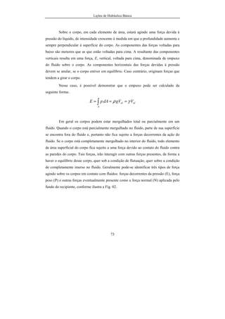 Lições de Hidráulica Básica
73
Sobre o corpo, em cada elemento de área, estará agindo uma força devida à
pressão do líquido, de intensidade crescente à medida em que a profundidade aumenta e
sempre perpendicular à superfície do corpo. As componentes das forças voltadas para
baixo são menores que as que estão voltadas para cima. A resultante das componentes
verticais resulta em uma força, E, vertical, voltada para cima, denominada de empuxo
do fluido sobre o corpo. As componentes horizontais das forças devidas à pressão
devem se anular, se o corpo estiver em equilíbrio. Caso contrário, originam forças que
tendem a girar o corpo.
Nesse caso, é possível demonstrar que o empuxo pode ser calculado da
seguinte forma:.
olol
A
VgVdApE γρ === ∫
Em geral os corpos podem estar mergulhados total ou parcialmente em um
fluido. Quando o corpo está parcialmente mergulhado no fluido, parte de sua superfície
se encontra fora do fluido e, portanto não fica sujeito a forças decorrentes da ação do
fluido. Se o corpo está completamente mergulhado no interior do fluido, todo elemento
de área superficial do corpo fica sujeito a uma força devido ao contato do fluido contra
as paredes do corpo. Tais forças, irão interagir com outras forças presentes, de forma a
haver o equilíbrio desse corpo, quer sob a condição de flutuação, quer sobre a condição
de completamente imerso no fluido. Geralmente pode-se identificar três tipos de força
agindo sobre os corpos em contato com fluidos: forças decorrentes da pressão (E), força
peso (P) e outras forças eventualmente presente como a força normal (N) aplicada pelo
fundo do recipiente, conforme ilustra a Fig. 02.
 