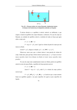 Lições de Hidráulica Básica
74
Fig. 02 – Empuxo sobre um corpo flutuante, totalmente imerso
e imerso e no fundo de um recipiente contendo um líquido.
É preciso discutir se o equilíbrio é estável, instável, ou indiferente, o que
origina o estudo do equilíbrio dos corpos flutuantes e submersos. No caso do corpo ser
flutuante, na condição de equilíbrio estável, a resultante de todas as forças que agem
sobre o corpo será:
P – E = 0 P = E
P = mg e E = γ.Vi, com Vi igual ao volume da parte do corpo que está
imerso no fluido.
Como P = γc.Vc, chega-se à relação: γc.Vc = γ.Vi, Vi = γc / γ. Vc.
Observa-se, nesse caso, que o volume imerso é uma parcela do volume do
corpo. Ainda mais, para que haja volume emerso é preciso que γc < γ. Corpos de menor
massa específica (mais leves) flutuam em fluidos de maior massa específica (mais
pesados).
No caso do corpo estar completamente imerso no fluido, porém em equilíbrio
estável no meio da massa fluida, o equilíbrio de forças permite escrever:
P – E = 0 P = E
Sendo P = mg e E = γ.Vol, onde Vol é o volume do corpo, pode-se
escrever que:
P = γc.Vol γc.Vol = γ.Vol γc. = γ. Conclui-se que o corpo somente
ficará em equilíbrio quando o seu peso específico for igual ao peso específico do
líquido.
 