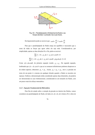 Lições de Hidráulica Básica
76
Fig. 03 – Paralelepípedo infinitesimal de fluido e as
forças devidas ‘a pressão nas suas faces.
Da trigonometria pode-se escrever que:
ds
dy
sen =θ e
ds
dx
=θcos
Para que o paralelepípedo de fluido esteja em equilíbrio é necessário que a
soma de todas as forças que agem sobre ele seja nula. Considerando-se, por
simplicidade, apenas as duas direções Ox e Ou, pode-se escrever:
0.1..1..0 =−∴=∑ θsendspdypF sxx
02/...cos.1..1..0 =−−∴=∑ dydxgdspdxpF syy ρθ
Como θsendsdy .= , da primeira equação resulta sx pp = . Da segunda equação,
lembrando que θcos.dsdx = e que ao se somarem infinitésimos podemos desprezar os
de ordem superior, obteremos sy pp = . Assim, syx ppp == , isto é, a pressão em
torno de um ponto é a mesma em qualquer direção quando o fluido se encontra em
repouso. Embora a demonstração tenha considerado apenas duas dimensões, ela poderia
ser demonstrada no caso tridimensional, considerando-se um tetraedro de fluido, com
um pouco mais de esforço matemático.
3.4.2 – Equação Fundamental da Hidrostática
Para fins de estudo sobre a variação da pressão no interior dos fluidos, vamos
considerar um paralelepípedo de fluido, de lados dx, dy e dz, de volume dVol, cheio de
 