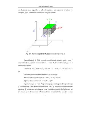 Lições de Hidráulica Básica
77
um fluido de massa específica ρ, tudo referenciado a um referencial cartesiano tri-
ortogonal, Oxyz, conforme esquematizado na figura seguinte.
Fig. 04 – Paralelepípedo de fluido de massa específica ρ.
O paralelepípedo de fluido mostrado possui lados dx, dy e dz, sendo o ponto P
de coordenadas x, y e z um dos seus vértices e o ponto P´, de coordenadas x´, y´ e z´, o
outro vértice oposto.
Com isto, P ≡ (x,y,z) e P´ ≡ (x´,y´,z´), com x´ = x + dx, y´ = y + dy e z´ = z +
dz.
O volume de fluido no paralelepípedo é: dV = dx.dy.dz.
A massa de fluido contida em dV é: dm = ρ.dV = ρ.dx.dy.dz.
O peso do fluido contido em dV é: dP = ρ.g.dV.
Suponhamos que no ponto P a pressão seja p e que no ponto P´ a pressão seja
p´, diferente de p. Como pode-se escrever que p´ = p + dp, deseja-se calcular a variação
elementar de pressão, dp, ocorrida ao se variar a posição no interior do fluido, de P até
P´, através de um deslocamento infinitesimal. Para simplicidade das equações a serem
 