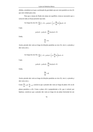 Lições de Hidráulica Básica
78
obtidas, considerar-se-á que a aceleração da gravidade seja um vetor paralelo ao eixo Oz
que está voltado para cima.
Para que a massa de fluido dm esteja em equilíbrio, torna-se necessário que a
soma de todas as forças presente seja nula.
Ao longo do eixo Ox: 0...0 =





∂
∂
+−∴=∑ dzdydx
x
p
pdzdypFx
Logo,
0...... =
∂
∂
−− dzdydx
x
p
dzdypdzdyp .
Então,
0=
∂
∂
x
p .
Assim, pressão não varia ao longo de direções paralelas ao eixo Ox, isto é, a pressão p
não varia com x.
Ao longo do eixo Oy: 0...0 =





∂
∂
+−∴=∑ dzdxdy
y
p
pdzdxpFy
Logo,
0...... =
∂
∂
−− dzdydx
y
p
dzdxpdzdxp .
Então,
0=
∂
∂
y
p
Assim, pressão não varia ao longo de direções paralelas ao eixo Oy, isto é, a pressão p
não varia com y.
Como 0=
∂
∂
x
p e 0=
∂
∂
y
p , conclui-se que a pressão não varia ao longo do plano xOy ou de
planos paralelos a xOy. Como o plano xOy é perpendicular a Oz, que é vertical, por
hipótese, conclui-se que a pressão não varia ao longo de um plano horizontal de um
 