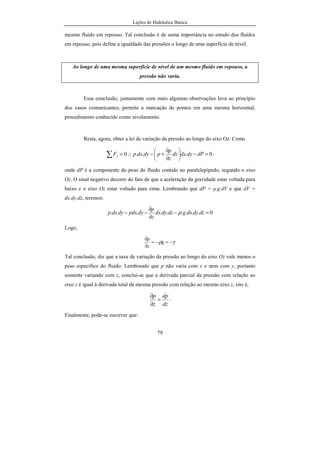 Lições de Hidráulica Básica
79
mesmo fluido em repouso. Tal conclusão é de suma importância no estudo dos fluidos
em repouso, pois define a igualdade das pressões o longo de uma superfície de nível.
Ao longo de uma mesma superfície de nível de um mesmo fluido em repouso, a
pressão não varia.
Essa conclusão, juntamente com mais algumas observações leva ao princípio
dos vasos comunicantes, permite a marcação de pontos em uma mesma horizontal,
procedimento conhecido como nivelamento.
Resta, agora, obter a lei de variação da pressão ao longo do eixo Oz. Como
0...0 =−





∂
∂
+−∴=∑ dPdydxdz
z
p
pdydxpFz
,
onde dP é a componente do peso do fluido contido no paralelepípedo, segundo o eixo
Oz. O sinal negativo decorre do fato de que a aceleração da gravidade estar voltada para
baixo e o eixo Oz estar voltado para cima. Lembrando que dP = ρ.g.dV e que dV =
dx.dy.dz, teremos:
0......... =−
∂
∂
−− dzdydxgdzdydx
z
p
dypdxdydxp ρ
Logo,
γρ −=−=
∂
∂
g
z
p
Tal conclusão, diz que a taxa de variação da pressão ao longo do eixo Oz vale menos o
peso específico do fluido. Lembrando que p não varia com x e nem com y, portanto
somente variando com z, conclui-se que a derivada parcial da pressão com relação ao
eixo z é igual à derivada total da mesma pressão com relação ao mesmo eixo z, isto é,
dz
dp
z
p
=
∂
∂
.
Finalmente, pode-se escrever que:
 