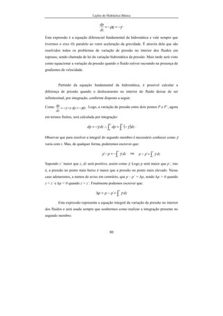 Lições de Hidráulica Básica
7
Também existe uma falta de uniformidade temporal. Isso pode ser visto
constatando que os rios têm seu volume reduzido na estiagem ou têm o seu
volume aumentado no período chuvoso, provocando enchentes e obrigando o
homem a construir grandes obras de regularização da água: diques, açudes,
reservatórios ou barragens.
Para o Engenheiro Civil fica a responsabilidade de projetar obras para o
controle e a distribuição de água. Assim ele estará envolvido com obras em
portos, rios, canais, barragens, sistemas de irrigação, drenagem, sistemas de
geração de energia, redes de abastecimento, redes de esgotos e de águas
pluviais, tudo isso envolvendo o meio ambiente. Atualmente é tão importante
essa modalidade de atuação profissional, que a Escola de Minas acaba de criar o
curso de Engenharia Ambiental (curso criado em julho de 2000), no qual a
principal preocupação é o relacionamento do homem com o meio ambiente.
A grande interface entre os assuntos relacionados à água e ao meio
ambiente faz com que o Engenheiro Civil não trabalhe sozinho. Ele conta com a
colaboração de economistas, advogados, arquitetos, contabilistas, geólogos,
biólogos, químicos e de uma infinidade de outras especialidades, quando tem de
realizar estudos, projetos ou mesmo a execução da grande maioria das obras
hidráulicas.
É necessário preservar o meio ambiente e cabe ao Engenheiro Civil
uma grande participação na melhoria do bem estar da humanidade,
promovendo o aproveitamento racional dos recursos hídricos.
1.1. Divisões da Hidráulica
Atualmente pode-se dividir a Hidráulica em Hidráulica Geral (ou Teórica) e
Hidráulica Aplicada (ou Hidrotécnica). A Hidráulica Geral, divide-se, para efeitos de
estudos, em Hidrostática e Hidrodinâmica. A Hidráulica Aplicada divide-se em
Hidráulica Urbana (sistemas de abastecimento de água, esgotos sanitários, galerias de
 