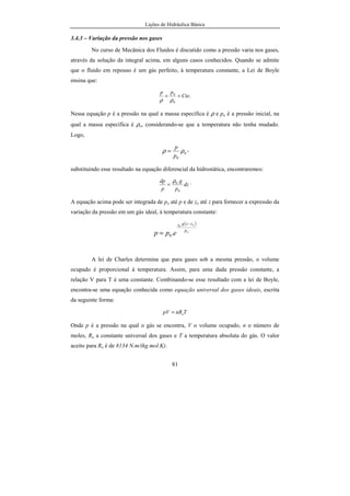 Lições de Hidráulica Básica
81
3.4.3 – Variação da pressão nos gases
No curso de Mecânica dos Fluidos é discutido como a pressão varia nos gases,
através da solução da integral acima, em alguns casos conhecidos. Quando se admite
que o fluido em repouso é um gás perfeito, à temperatura constante, a Lei de Boyle
ensina que:
.
0
0
Cte
pp
==
ρρ
Nessa equação p é a pressão na qual a massa específica é ρ e po é a pressão inicial, na
qual a massa específica é ρo, considerando-se que a temperatura não tenha mudado.
Logo,
0
0
ρρ
p
p
= ,
substituindo esse resultado na equação diferencial da hidrostática, encontraremos:
dz
p
g
p
dp
0
0.ρ
= .
A equação acima pode ser integrada de po até p e de zo até z para fornecer a expressão da
variação da pressão em um gás ideal, à temperatura constante:
( )
o
oo
p
zzg
epp
−
=
ρ
.0
A lei de Charles determina que para gases sob a mesma pressão, o volume
ocupado é proporcional à temperatura. Assim, para uma dada pressão constante, a
relação V para T é uma constante. Combinando-se esse resultado com a lei de Boyle,
encontra-se uma equação conhecida como equação universal dos gases ideais, escrita
da seguinte forma:
TnRpV o=
Onde p é a pressão na qual o gás se encontra, V o volume ocupado, n o número de
moles, Ro a constante universal dos gases e T a temperatura absoluta do gás. O valor
aceito para Ro é de 8134 N.m/(kg.mol.K).
 