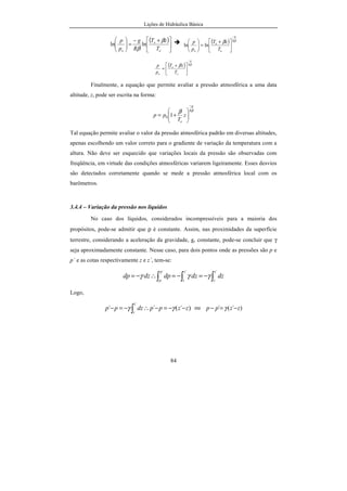 Lições de Hidráulica Básica
84
( )





 +−
=





o
o
o T
zT
R
g
p
p β
β
lnln ( ) ββ R
g
o
o
o T
zT
p
p
−





 +
=





lnln
( ) ββ R
g
o
o
o T
zT
p
p
−





 +
=
Finalmente, a equação que permite avaliar a pressão atmosférica a uma data
altitude, z, pode ser escrita na forma:
ββ R
g
o
z
T
pp
−






+= 10
Tal equação permite avaliar o valor da pressão atmosférica padrão em diversas altitudes,
apenas escolhendo um valor correto para o gradiente de variação da temperatura com a
altura. Não deve ser esquecido que variações locais da pressão são observadas com
freqüência, em virtude das condições atmosféricas variarem ligeiramente. Esses desvios
são detectados corretamente quando se mede a pressão atmosférica local com os
barômetros.
3.4.4 – Variação da pressão nos líquidos
No caso dos líquidos, considerados incompressíveis para a maioria dos
propósitos, pode-se admitir que ρ é constante. Assim, nas proximidades da superfície
terrestre, considerando a aceleração da gravidade, g, constante, pode-se concluir que γ
seja aproximadamente constante. Nesse caso, para dois pontos onde as pressões são p e
p´ e as cotas respectivamente z e z´, tem-se:
∫∫∫ −=−=∴−=
´´´ z
z
z
z
p
p
dzdzdpdzdp γγγ
Logo,
)´(´´
´
zzppdzpp
z
z
−−=−∴−=− ∫ γγ ou )´(´ zzpp −=− γ
 