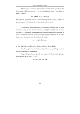 Lições de Hidráulica Básica
8
águas pluviais e drenagem urbana), Hidráulica Rural ou Agrícola (irrigação e drenagem
agrícola), Hidráulica Fluvial (rios e canais), Hidráulica Marítima (portos e obras
marítimas), Instalações Hidráulicas Industriais e Técnica Hidrelétrica.
 