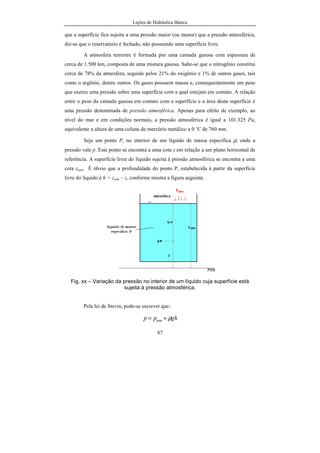 Lições de Hidráulica Básica
87
que a superfície fica sujeita a uma pressão maior (ou menor) que a pressão atmosférica,
diz-se que o reservatório é fechado, não possuindo uma superfície livre.
A atmosfera terrestre é formada por uma camada gasosa com espessura de
cerca de 1.500 km, composta de uma mistura gasosa. Sabe-se que o nitrogênio constitui
cerca de 78% da atmosfera, seguido pelos 21% do oxigênio e 1% de outros gases, tais
como o argônio, dentre outros. Os gases possuem massa e, consequentemente um peso
que exerce uma pressão sobre uma superfície com a qual estejam em contato. A relação
entre o peso da camada gasosa em contato com a superfície e a área desta superfície é
uma pressão denominada de pressão atmosférica. Apenas para efeito de exemplo, ao
nível do mar e em condições normais, a pressão atmosférica é igual a 101.325 Pa,
equivalente a altura de uma coluna de mercúrio metálico a 0 ºC de 760 mm.
Seja um ponto P, no interior de um líquido de massa específica ρ, onde a
pressão vale p. Este ponto se encontra a uma cota z em relação a um plano horizontal de
referência. A superfície livre do líquido sujeita à pressão atmosférica se encontra a uma
cota zatm. É óbvio que a profundidade do ponto P, estabelecida à partir da superfície
livre do líquido é h = zatm – z, conforme mostra a figura seguinte.
Fig. xx – Variação da pressão no interior de um líquido cuja superfície está
sujeita à pressão atmosférica.
Pela lei de Stevin, pode-se escrever que:
ghpp atm ρ+=
 