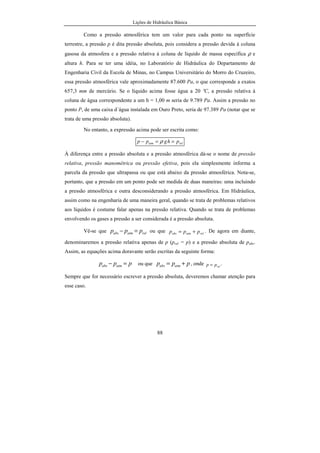 Lições de Hidráulica Básica
88
Como a pressão atmosférica tem um valor para cada ponto na superfície
terrestre, a pressão p é dita pressão absoluta, pois considera a pressão devida à coluna
gasosa da atmosfera e a pressão relativa à coluna de líquido de massa específica ρ e
altura h. Para se ter uma idéia, no Laboratório de Hidráulica do Departamento de
Engenharia Civil da Escola de Minas, no Campus Universitário do Morro do Cruzeiro,
essa pressão atmosférica vale aproximadamente 87.600 Pa, o que corresponde a exatos
657,3 mm de mercúrio. Se o líquido acima fosse água a 20 ºC, a pressão relativa à
coluna de água correspondente a um h = 1,00 m seria de 9.789 Pa. Assim a pressão no
ponto P, de uma caixa d´água instalada em Ouro Preto, seria de 97.389 Pa (notar que se
trata de uma pressão absoluta).
No entanto, a expressão acima pode ser escrita como:
relatm phgpp ==− ρ
À diferença entre a pressão absoluta e a pressão atmosférica dá-se o nome de pressão
relativa, pressão manométrica ou pressão efetiva, pois ela simplesmente informa a
parcela da pressão que ultrapassa ou que está abaixo da pressão atmosférica. Nota-se,
portanto, que a pressão em um ponto pode ser medida de duas maneiras: uma incluindo
a pressão atmosférica e outra desconsiderando a pressão atmosférica. Em Hidráulica,
assim como na engenharia de uma maneira geral, quando se trata de problemas relativos
aos líquidos é costume falar apenas na pressão relativa. Quando se trata de problemas
envolvendo os gases a pressão a ser considerada é a pressão absoluta.
Vê-se que relatmabs ppp =− ou que relatmabs ppp += . De agora em diante,
denominaremos a pressão relativa apenas de p (prel = p) e a pressão absoluta de pabs.
Assim, as equações acima doravante serão escritas da seguinte forma:
ppp atmabs =− ou que ppp atmabs += , onde relpp = .
Sempre que for necessário escrever a pressão absoluta, deveremos chamar atenção para
esse caso.
 