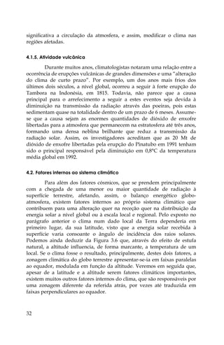 32
significativa a circulação da atmosfera, e assim, modificar o clima nas
regiões afetadas.
4.1.5. Atividade vulcânica
Durante muitos anos, climatologistas notaram uma relação entre a
ocorrência de erupções vulcânicas de grandes dimensões e uma “alteração
do clima de curto prazo”. Por exemplo, um dos anos mais frios dos
últimos dois séculos, a nível global, ocorreu a seguir à forte erupção do
Tambora na Indonésia, em 1815. Todavia, não parece que a causa
principal para o arrefecimento a seguir a estes eventos seja devida à
diminuição na transmissão da radiação através das poeiras, pois estas
sedimentam quase na totalidade dentro de um prazo de 6 meses. Assume-
se que a causa sejam as enormes quantidades de dióxido de enxofre
libertadas para a atmosfera que permanecem na estratosfera até três anos,
formando uma densa neblina brilhante que reduz a transmissão da
radiação solar. Assim, os investigadores acreditam que as 20 Mt de
dióxido de enxofre libertadas pela erupção do Pinatubo em 1991 tenham
sido o principal responsável pela diminuição em 0,8°C da temperatura
média global em 1992.
4.2. Fatores internos ao sistema climático
Para além dos fatores cósmicos, que se prendem principalmente
com a chegada de uma menor ou maior quantidade de radiação à
superfície terrestre, afetando, assim, o balanço energético globo-
atmosfera, existem fatores internos ao próprio sistema climático que
contribuem para uma alteração quer na receção quer na distribuição da
energia solar a nível global ou à escala local e regional. Pelo exposto no
parágrafo anterior o clima num dado local da Terra dependeria em
primeiro lugar, da sua latitude, visto que a energia solar recebida à
superfície varia consoante o ângulo de incidência dos raios solares.
Podemos ainda deduzir da Figura 3.6 que, através do efeito de estufa
natural, a altitude influencia, de forma marcante, a temperatura de um
local. Se o clima fosse o resultado, principalmente, destes dois fatores, a
zonagem climática do globo terrestre apresentar-se-ia em faixas paralelas
ao equador, modulada em função da altitude. Veremos em seguida que,
apesar de a latitude e a altitude serem fatores climáticos importantes,
existem muitos outros fatores internos do clima, que são responsáveis por
uma zonagem diferente da referida atrás, por vezes até traduzida em
faixas perpendiculares ao equador.
 