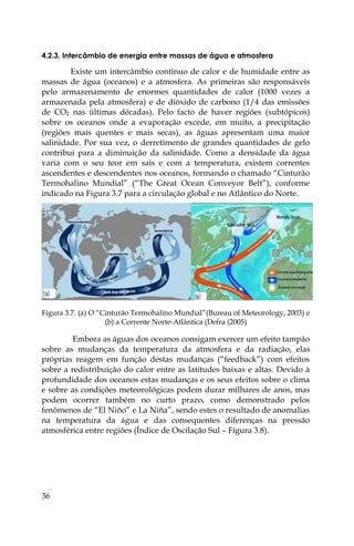 36
4.2.3. Intercâmbio de energia entre massas de água e atmosfera
Existe um intercâmbio contínuo de calor e de humidade entre as
massas de água (oceanos) e a atmosfera. As primeiras são responsáveis
pelo armazenamento de enormes quantidades de calor (1000 vezes a
armazenada pela atmosfera) e de dióxido de carbono (1/4 das emissões
de CO2 nas últimas décadas). Pelo facto de haver regiões (subtópicos)
sobre os oceanos onde a evaporação excede, em muito, a precipitação
(regiões mais quentes e mais secas), as águas apresentam uma maior
salinidade. Por sua vez, o derretimento de grandes quantidades de gelo
contribui para a diminuição da salinidade. Como a densidade da água
varia com o seu teor em sais e com a temperatura, existem correntes
ascendentes e descendentes nos oceanos, formando o chamado “Cinturão
Termohalino Mundial” (“The Great Ocean Conveyor Belt”), conforme
indicado na Figura 3.7 para a circulação global e no Atlântico do Norte.
Figura 3.7. (a) O “Cinturão Termohalino Mundial”(Bureau of Meteorology, 2003) e
(b) a Corrente Norte-Atlântica (Defra (2005)
Embora as águas dos oceanos consigam exercer um efeito tampão
sobre as mudanças da temperatura da atmosfera e da radiação, elas
próprias reagem em função destas mudanças (“feedback”) com efeitos
sobre a redistribuição do calor entre as latitudes baixas e altas. Devido à
profundidade dos oceanos estas mudanças e os seus efeitos sobre o clima
e sobre as condições meteorológicas podem durar milhares de anos, mas
podem ocorrer também no curto prazo, como demonstrado pelos
fenómenos de “El Niño” e La Niña”, sendo estes o resultado de anomalias
na temperatura da água e das consequentes diferenças na pressão
atmosférica entre regiões (Índice de Oscilação Sul – Figura 3.8).
 