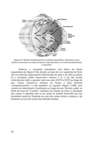 38
Figura 3.9. Modelo simplificado da circulação atmosférica, indicando as três
células convectivas, as zonas de baixas e altas pressões e os ventos predominantes
à superfície.
Todavia, a circulação atmosférica real difere da forma
esquemática da Figura 3.10a, devido ao facto de: a) a superfície da Terra
não ser uniforme (aquecimento diferenciado da água e do solo) ou plana;
b) a circulação poder desenvolver vórtices e c) o sol não incidir
verticalmente sobre o equador todo mas entre 23,5ºN e 23,5ºS ao longo do
ano. Assim, formam-se sistemas de baixas e altas pressões
“semipermanentes” e não paralelos ao equador (Figura 3.10b), pois
variam em intensidade e localização ao longo do ano. Devido, ainda, ao
efeito da força de “Coriolis”, resultado da rotação da Terra, a circulação
dos ventos à superfície não se faz sentir no sentido Norte-Sul mas (no
hemisfério norte) de Nordeste no caso dos ventos alísios e polares, e de
Sudoeste no caso dos ventos das latitudes médias.
 