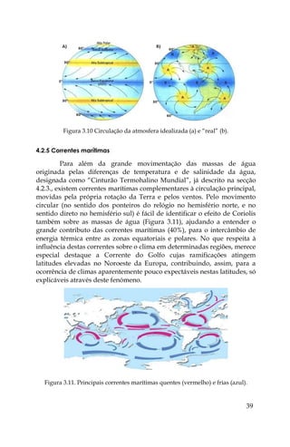 39
Figura 3.10 Circulação da atmosfera idealizada (a) e “real” (b).
4.2.5 Correntes marítimas
Para além da grande movimentação das massas de água
originada pelas diferenças de temperatura e de salinidade da água,
designada como “Cinturão Termohalino Mundial”, já descrito na secção
4.2.3., existem correntes marítimas complementares à circulação principal,
movidas pela própria rotação da Terra e pelos ventos. Pelo movimento
circular (no sentido dos ponteiros do relógio no hemisfério norte, e no
sentido direto no hemisfério sul) é fácil de identificar o efeito de Coriolis
também sobre as massas de água (Figura 3.11), ajudando a entender o
grande contributo das correntes marítimas (40%), para o intercâmbio de
energia térmica entre as zonas equatoriais e polares. No que respeita à
influência destas correntes sobre o clima em determinadas regiões, merece
especial destaque a Corrente do Golfo cujas ramificações atingem
latitudes elevadas no Noroeste da Europa, contribuindo, assim, para a
ocorrência de climas aparentemente pouco expectáveis nestas latitudes, só
explicáveis através deste fenómeno.
Figura 3.11. Principais correntes marítimas quentes (vermelho) e frias (azul).
 