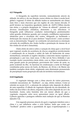 41
4.2.7 Fisiografia
A fisiografia da superfície terrestre, nomeadamente através da
altitude, do relevo e da sua direção, exerce efeitos no clima à escala local,
global e regional. O efeito da altitude traduz-se normalmente em climas
mais frios e mais chuvosos que em regiões de cota menos elevada. O
perfil térmico na troposfera (gradiente médio de -0,65ºC/100m) elucida
este efeito, e a própria designação de “climas de altitude”, presente em
diversas classificações climáticas, demonstra a sua relevância. A
fisiografia pode influenciar condições meteorológicas predominantes
sobre grandes distâncias quando, por exemplo, cordilheiras representam
obstáculos para a circulação dos ventos, obrigando ou facilitando a
deslocação das massas de ar para destinos “improváveis”, como acontece
com as denominadas ‘friagens’ no continente sul-americano (a orientação
sul-norte da cordilheira dos Andes facilita a penetração de massas de ar
frio vindas do sul até à Amazónia).
Outro efeito do relevo sobre a variação do clima quer a nível local
quer regional, resulta da ocorrência de chuvas orográficas (arrefecimento
e condensação do ar forçado a subir) do lado do barlavento de zonas
montanhosas, tornando as regiões situadas a sotavento menos expostas à
precipitação e, por isso, mais secas. A ilha sul da Nova Zelândia é um
exemplo muito característico deste efeito, com os Alpes neozelandeses a
reter grande parte da precipitação, proveniente dos ventos de oeste, na
parte ocidental da ilha. As barreiras de condensação a norte de Portugal
constituídas pelas serras do Gerês, do Barroso, do Alvão e do Marão são
também exemplos deste efeito, originando uma diminuição pronunciada
de precipitação numa proporção elevada do território transmontano.
4.2.8 Vegetação
A vegetação interage com o clima através de vários processos,
existindo mecanismos de “feedback”, ou seja, efeitos mútuos. Como já
referido na secção 4.2.1. a adsorção da radiação solar depende do albedo
de uma superfície. O albedo da vegetação depende da sua densidade, do
índice da área foliar e da altura, enquanto a dos solos depende da cor e da
humidade. Assim, solos húmidos têm um menor albedo do que a
vegetação, enquanto solos secos apresentam maior ou igual albedo.
Culturas agrícolas e pastagens refletem mais radiação do que as florestas
(Quadro 3.2).
Um segundo processo através do qual a vegetação interfere com o
clima é a sua influência sobre o ciclo hídrico, dado que existe um
“feedback” positivo entre a quantidade de água evapotranspirada e a
 