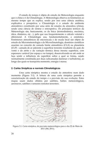 24
O estado do tempo é objeto de estudo da Meteorologia enquanto
que o clima o é da Climatologia. A Meteorologia observa os fenómenos ao
mesmo tempo que os explica, sendo por isso uma ciência analítica,
explicativa e prospetiva; a Climatologia é o estudo do ambiente
atmosférico constituído por uma série de estados da atmosfera (clima),
sendo uma ciência de síntese e retrospetiva. Os princípios teóricos da
Meteorologia são, basicamente, os da física (termodinâmica, mecânica,
ótica, dinâmica, etc…), pelo que usa frequentemente o cálculo vetorial e
diferencial. A Climatologia usa, fundamentalmente, a estatística.
Fenómenos atmosféricos de microescala e de escala local são objeto de
estudo da Micrometeorologia e da Microclimatologia, domínios científicos
assentes no conceito de camada limite atmosférica (CLA) ou planetária
(CLP) - camada de ar aderente à superfície terrestre resultante da ação do
vento e do atrito e da variação térmica dessa mesma superfície, com
espessura variável (no espaço e no tempo), desenvolvendo-se até onde se
faça sentir a influência da superfície sobre a qual se forma, sendo
normalmente constituída por duas subcamadas (laminar e turbulenta), ao
longo das quais se transporta momento, energia e massa.
2. Cartas Sinópticas e normais Climatológicas
Uma carta sinóptica mostra o estado da atmosfera num dado
momento (Figura 3.1). A leitura de uma carta sinóptica permite a
caracterização do estado do tempo e a previsão da sua evolução. Estes
mapas usam dados obtidos por satélites, balões meteorológicos,
aeronaves, satélites e sensores remotos terrestres.
Figura 3.1. Carta sinóptica, de previsão meteorológica para o dia 22 de Maio de
2011 (IM, 2011).
 