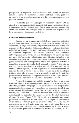 42
precipitação. A vegetação não só aumenta esta quantidade (embora
reduza a parte da evaporação) como contribui, assim, para um
arrefecimento da atmosfera, consequência da evapotranspiração ser um
processo endotérmico.
Finalmente, qualquer vegetação em crescimento absorve CO2 da
atmosfera e consegue, desta forma, contribuir para a redução deste gás
com efeito de estufa. Quanto maior a formação de biomassa, maior é este
efeito, que assume uma variação cíclica de acordo com os períodos de
forte crescimento e de repouso vegetativos.
4.2.9 Impactes antropogénicos
Durante algum tempo, a generalidade dos estudiosos atribuíam
as aparentes mudanças climáticas a causas naturais apenas, tal como
aconteciam, ao longo dos tempos, em períodos variáveis com duração de
décadas, séculos e milénios. Todavia, com base em evidências científicas,
existe hoje consenso sobre a forte contribuição da atividade humana para
as alterações registadas nas últimas décadas. Esta influência
antropogénica deriva, principalmente, das alterações na exploração e uso
da terra (desflorestação, urbanização, desertificação, irrigação) e da
crescente combustão de combustíveis fósseis (libertação de aerossóis e
gases de estufa), com consequências diretas nos equilíbrios radiativo e
energético terrestres, às escalas local, regional e global. A alteração da
natureza da cobertura da superfície afeta o seu albedo e a radiação por ela
emitida (efeito regional), a sua rugosidade e, consequentemente, os
regimes do vento, assim como os componentes do ciclo hidrológico
(efeitos, sobretudo, à escala local e regional); a adição de materiais
provenientes de fontes artificiais potencia o efeito de estufa pela alteração
da composição atmosférica daí resultante (efeitos local a global).
A gama de temperaturas medidas à superfície da terra tornam-na
habitável tal qual a conhecemos devido ao efeito de estufa natural da
atmosfera, resultante das propriedades radiativas dos seus componentes,
em particular daqueles que são responsáveis por uma absorção seletiva de
comprimentos de onda como são o CO2, o vapor de água, o ozono, o
metano, etc… Todavia, a atividade humana tem vindo a aumentar
drasticamente as emissões dos gases com efeito de estufa (GEE) nos
últimos 150 anos (Figura 3.13). Há grandes discrepâncias nos dados
publicados ao longo dos últimos anos no que respeita à contribuição
quantitativa do homem para as emissões totais dos GEE, devido,
essencialmente, ao diferente grau com que a atividade humana é
considerada fator das alterações climáticas observadas. Todavia, e apesar
da dificilmente quantificável contribuição relativa do homem, o IPCC
 