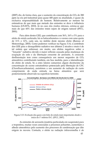43
(2007) diz, de forma clara, que o aumento da concentração do CO2 de 280
ppm na era pré-industrial para quase 400 ppm na atualidade, é quase da
exclusiva responsabilidade do homem. Relativamente ao metano há
estimativas de que mais que metade das emissões se deve à influência
humana (US-EPA, 2010). Já no caso dos óxidos nitrosos, estima-se que
mais do que 60% das emissões totais sejam de origem natural (IPCC,
2001).
Para além destes GEE, que contribuem com 56%, 16% e 5% para o
efeito de estufa acelerado, há os halocarbonetos e o ozono com uma quota
de 11% e 12%, cada um, no âmbito deste mesmo efeito (Bureau of
Meteorology, 2003). Como podemos verificar na Figura 3.14, o contributo
dos GEE para o desequilíbrio radiativo nos últimos 2 séculos e meio é de
tal ordem que sobressai, em muito, aos efeitos negativos sobre a
“forçante” radiativa devido à maior reflexão causada pelas mudanças da
ocupação do solo e da libertação crescente de aerossóis. A crescente
desflorestação tem como consequência um menor sequestro de CO2
atmosférico contribuindo também, em boa medida, para a intensificação
do efeito de estufa. Se a estes fatores somarmos algum decréscimo da
concentração de ozono estratosférico potenciado pela libertação de CFC
(Clorofluorcarbonetos), assistimos a um aumento de radiação de curto
comprimento de onda entrada na baixa atmosfera que será
posteriormente absorvido na superfície terrestre.
Figura 3.13. Evolução dos gases com feito de estufa mais importantes desde o
início do 1º milénio D.C. (IPCC, 2007).
As emissões de aerossóis (matéria particulada em suspensão) para
a troposfera, muitas vezes associadas a processos poluentes, aumentam o
albedo atmosférico pelo aumento dos processos de condensação que dão
origem às nuvens. Contudo, o efeito na radiação infravermelha é de
 
