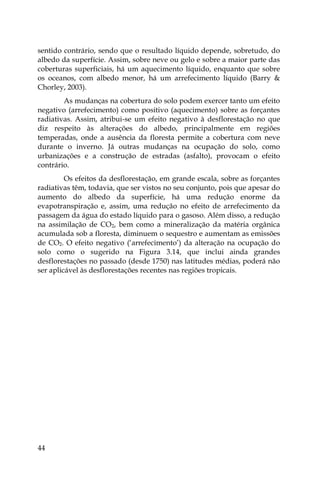 44
sentido contrário, sendo que o resultado líquido depende, sobretudo, do
albedo da superfície. Assim, sobre neve ou gelo e sobre a maior parte das
coberturas superficiais, há um aquecimento líquido, enquanto que sobre
os oceanos, com albedo menor, há um arrefecimento líquido (Barry &
Chorley, 2003).
As mudanças na cobertura do solo podem exercer tanto um efeito
negativo (arrefecimento) como positivo (aquecimento) sobre as forçantes
radiativas. Assim, atribui-se um efeito negativo à desflorestação no que
diz respeito às alterações do albedo, principalmente em regiões
temperadas, onde a ausência da floresta permite a cobertura com neve
durante o inverno. Já outras mudanças na ocupação do solo, como
urbanizações e a construção de estradas (asfalto), provocam o efeito
contrário.
Os efeitos da desflorestação, em grande escala, sobre as forçantes
radiativas têm, todavia, que ser vistos no seu conjunto, pois que apesar do
aumento do albedo da superfície, há uma redução enorme da
evapotranspiração e, assim, uma redução no efeito de arrefecimento da
passagem da água do estado líquido para o gasoso. Além disso, a redução
na assimilação de CO2, bem como a mineralização da matéria orgânica
acumulada sob a floresta, diminuem o sequestro e aumentam as emissões
de CO2. O efeito negativo (‘arrefecimento’) da alteração na ocupação do
solo como o sugerido na Figura 3.14, que inclui ainda grandes
desflorestações no passado (desde 1750) nas latitudes médias, poderá não
ser aplicável às desflorestações recentes nas regiões tropicais.
 