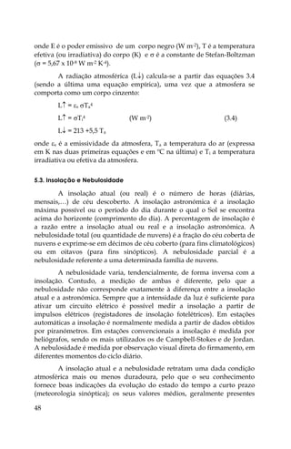 48
onde E é o poder emissivo de um corpo negro (W m-2), T é a temperatura
efetiva (ou irradiativa) do corpo (K) e  é a constante de Stefan-Boltzman
( = 5,67 x 10-8 W m-2 K-4).
A radiação atmosférica (L) calcula-se a partir das equações 3.4
(sendo a última uma equação empírica), uma vez que a atmosfera se
comporta como um corpo cinzento:
L = s Ta
4
L = Ti
4 (W m-2) (3.4)
L = 213 +5,5 Ta
onde s é a emissividade da atmosfera, Ta a temperatura do ar (expressa
em K nas duas primeiras equações e em ºC na última) e Ti a temperatura
irradiativa ou efetiva da atmosfera.
5.3. Insolação e Nebulosidade
A insolação atual (ou real) é o número de horas (diárias,
mensais,…) de céu descoberto. A insolação astronómica é a insolação
máxima possível ou o período do dia durante o qual o Sol se encontra
acima do horizonte (comprimento do dia). A percentagem de insolação é
a razão entre a insolação atual ou real e a insolação astronómica. A
nebulosidade total (ou quantidade de nuvens) é a fração do céu coberta de
nuvens e exprime-se em décimos de céu coberto (para fins climatológicos)
ou em oitavos (para fins sinópticos). A nebulosidade parcial é a
nebulosidade referente a uma determinada família de nuvens.
A nebulosidade varia, tendencialmente, de forma inversa com a
insolação. Contudo, a medição de ambas é diferente, pelo que a
nebulosidade não corresponde exatamente à diferença entre a insolação
atual e a astronómica. Sempre que a intensidade da luz é suficiente para
ativar um circuito elétrico é possível medir a insolação a partir de
impulsos elétricos (registadores de insolação fotelétricos). Em estações
automáticas a insolação é normalmente medida a partir de dados obtidos
por piranómetros. Em estações convencionais a insolação é medida por
heliógrafos, sendo os mais utilizados os de Campbell-Stokes e de Jordan.
A nebulosidade é medida por observação visual direta do firmamento, em
diferentes momentos do ciclo diário.
A insolação atual e a nebulosidade retratam uma dada condição
atmosférica mais ou menos duradoura, pelo que o seu conhecimento
fornece boas indicações da evolução do estado do tempo a curto prazo
(meteorologia sinóptica); os seus valores médios, geralmente presentes
 