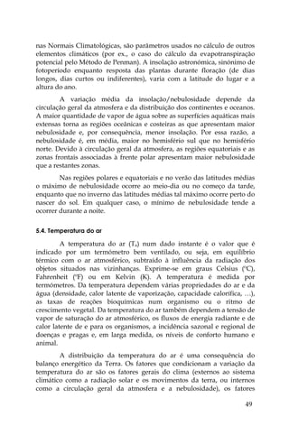 49
nas Normais Climatológicas, são parâmetros usados no cálculo de outros
elementos climáticos (por ex., o caso do cálculo da evapotranspiração
potencial pelo Método de Penman). A insolação astronómica, sinónimo de
fotoperíodo enquanto resposta das plantas durante floração (de dias
longos, dias curtos ou indiferentes), varia com a latitude do lugar e a
altura do ano.
A variação média da insolação/nebulosidade depende da
circulação geral da atmosfera e da distribuição dos continentes e oceanos.
A maior quantidade de vapor de água sobre as superfícies aquáticas mais
extensas torna as regiões oceânicas e costeiras as que apresentam maior
nebulosidade e, por consequência, menor insolação. Por essa razão, a
nebulosidade é, em média, maior no hemisfério sul que no hemisfério
norte. Devido à circulação geral da atmosfera, as regiões equatoriais e as
zonas frontais associadas à frente polar apresentam maior nebulosidade
que a restantes zonas.
Nas regiões polares e equatoriais e no verão das latitudes médias
o máximo de nebulosidade ocorre ao meio-dia ou no começo da tarde,
enquanto que no inverno das latitudes médias tal máximo ocorre perto do
nascer do sol. Em qualquer caso, o mínimo de nebulosidade tende a
ocorrer durante a noite.
5.4. Temperatura do ar
A temperatura do ar (Ta) num dado instante é o valor que é
indicado por um termómetro bem ventilado, ou seja, em equilíbrio
térmico com o ar atmosférico, subtraído à influência da radiação dos
objetos situados nas vizinhanças. Exprime-se em graus Celsius (ºC),
Fahrenheit (ºF) ou em Kelvin (K). A temperatura é medida por
termómetros. Da temperatura dependem várias propriedades do ar e da
água (densidade, calor latente de vaporização, capacidade calorífica, …),
as taxas de reações bioquímicas num organismo ou o ritmo de
crescimento vegetal. Da temperatura do ar também dependem a tensão de
vapor de saturação do ar atmosférico, os fluxos de energia radiante e de
calor latente de e para os organismos, a incidência sazonal e regional de
doenças e pragas e, em larga medida, os níveis de conforto humano e
animal.
A distribuição da temperatura do ar é uma consequência do
balanço energético da Terra. Os fatores que condicionam a variação da
temperatura do ar são os fatores gerais do clima (externos ao sistema
climático como a radiação solar e os movimentos da terra, ou internos
como a circulação geral da atmosfera e a nebulosidade), os fatores
 