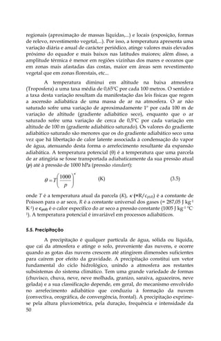 50
regionais (aproximação de massas líquidas,...) e locais (exposição, formas
de relevo, revestimento vegetal,...). Por isso, a temperatura apresenta uma
variação diária e anual de carácter periódico, atinge valores mais elevados
próximo do equador e mais baixos nas latitudes maiores; além disso, a
amplitude térmica é menor em regiões vizinhas dos mares e oceanos que
em zonas mais afastadas das costas, maior em áreas sem revestimento
vegetal que em zonas florestais, etc...
A temperatura diminui em altitude na baixa atmosfera
(Troposfera) a uma taxa média de 0,65ºC por cada 100 metros. O sentido e
a taxa desta variação resultam da manifestação das leis físicas que regem
a ascensão adiabática de uma massa de ar na atmosfera. O ar não
saturado sofre uma variação de aproximadamente 1º por cada 100 m de
variação de altitude (gradiente adiabático seco), enquanto que o ar
saturado sofre uma variação de cerca de 0,5ºC por cada variação em
altitude de 100 m (gradiente adiabático saturado). Os valores do gradiente
adiabático saturado são menores que os do gradiente adiabático seco uma
vez que há libertação de calor latente associada à condensação do vapor
de água, atenuando desta forma o arrefecimento resultante da expansão
adiabática. A temperatura potencial () é a temperatura que uma parcela
de ar atingiria se fosse transportada adiabaticamente da sua pressão atual
(p) até à pressão de 1000 hPa (pressão standart):

 








p
T
1000 (K) (3.5)
onde T é a temperatura atual da parcela (K),  (=R/cp(d)) é a constante de
Poisson para o ar seco, R é a constante universal dos gases (= 287,05 J kg-1
K-1) e cp(d) é o calor específico do ar seco a pressão constante (1005 J kg-1 ºC-
1). A temperatura potencial é invariável em processos adiabáticos.
5.5. Precipitação
A precipitação é qualquer partícula de água, sólida ou líquida,
que cai da atmosfera e atinge o solo, proveniente das nuvens, e ocorre
quando as gotas das nuvens crescem até atingirem dimensões suficientes
para caírem por efeito da gravidade. A precipitação constitui um vetor
fundamental do ciclo hidrológico, unindo a atmosfera aos restantes
subsistemas do sistema climático. Tem uma grande variedade de formas
(chuvisco, chuva, neve, neve molhada, granizo, saraiva, aguaceiros, neve
gelada) e a sua classificação depende, em geral, do mecanismo envolvido
no arrefecimento adiabático que conduziu à formação da nuvem
(convectiva, orográfica, de convergência, frontal). A precipitação exprime-
se pela altura pluviométrica, pela duração, frequência e intensidade da
 