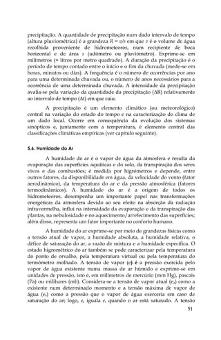 51
precipitação. A quantidade de precipitação num dado intervalo de tempo
(altura pluviométrica) é a grandeza R = v/s em que v é o volume de água
recolhida proveniente de hidrometeoros, num recipiente de boca
horizontal e de área s (udómetro ou pluviómetro). Exprime-se em
milímetros (= litros por metro quadrado). A duração da precipitação é o
período de tempo contado entre o início e o fim da chuvada (mede-se em
horas, minutos ou dias). A frequência é o número de ocorrências por ano
para uma determinada chuvada ou, o número de anos necessários para a
ocorrência de uma determinada chuvada. A intensidade da precipitação
avalia-se pela variação da quantidade da precipitação (R) relativamente
ao intervalo de tempo (t) em que caiu.
A precipitação é um elemento climático (ou meteorológico)
central na variação do estado do tempo e na caracterização do clima de
um dado local. Ocorre em consequência da evolução dos sistemas
sinópticos e, juntamente com a temperatura, é elemento central das
classificações climáticas empíricas (ver capítulo seguinte).
5.6. Humidade do Ar
A humidade do ar é o vapor de água da atmosfera e resulta da
evaporação das superfícies aquáticas e do solo, da transpiração dos seres
vivos e das combustões; é medida por higrómetros e depende, entre
outros fatores, da disponibilidade em água, da velocidade do vento (fator
aerodinâmico), da temperatura do ar e da pressão atmosférica (fatores
termodinâmicos). A humidade do ar é a origem de todos os
hidrometeoros, desempenha um importante papel nas transformações
energéticas da atmosfera devido ao seu efeito na absorção da radiação
infravermelha, influi na intensidade da evaporação e da transpiração das
plantas, na nebulosidade e no aquecimento/arrefecimento das superfícies;
além disso, representa um fator importante no conforto humano.
A humidade do ar exprime-se por meio de grandezas físicas como
a tensão atual de vapor, a humidade absoluta, a humidade relativa, o
défice de saturação do ar, a razão de mistura e a humidade específica. O
estado higrométrico do ar também se pode caracterizar pela temperatura
do ponto de orvalho, pela temperatura virtual ou pela temperatura do
termómetro molhado. A tensão de vapor (e) é a pressão exercida pelo
vapor de água existente numa massa de ar húmido e exprime-se em
unidades de pressão, isto é, em milímetros de mercúrio (mm Hg), pascais
(Pa) ou milibares (mb). Considera-se a tensão de vapor atual (ea) como a
existente num determinado momento e a tensão máxima de vapor de
água (es) como a pressão que o vapor de água exerceria em caso de
saturação do ar; logo, ea iguala es quando o ar está saturado. A tensão
 