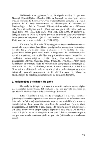 25
O clima de uma região ou de um local pode ser descrito por uma
Normal Climatológica (Quadro 3.1). A Normal consiste em valores
médios mensais de diversas variáveis meteorológicas, calculados para um
período de 30 anos consecutivos de observações. O Instituto de
Meteorologia publicou Normais Climatológicas relativas a diferentes
estações meteorológicas do território nacional para diferentes períodos
(1921-1950, 1931-1960, 1941-1970, 1951-1981, 1961-1990). O número de
estações sobre as quais há valores normais aumentou consideravelmente
ao longo do século passado (12 no período 1901-1930, 52 no período 1931-
1960, mais de cem no período entre 1951-1980).
Constam das Normais Climatológicas valores médios mensais e
anuais de temperatura, humidade, precipitação, insolação, evaporação e
nebulosidade, estatísticas sobre a direção e a velocidade do vento
(velocidade média para cada rumo e frequência de ocorrência desse
rumo) e o número médio de dias em que se observaram determinadas
condições meteorológicas (vento forte, temperaturas extremas,
precipitação intensa, nevoeiro, geada, trovoada, orvalho,...). Além disso,
há também informação sobre as coordenadas geográficas, a aceleração da
gravidade no local, a diferença entre a hora utilizada e a hora de
Greenwich, a altitude do solo no local e da tina do barómetro, as alturas
acima do solo do reservatório do termómetro seco, da cabeça do
anemómetro, da bandeira do catavento e da boca do udómetro.
3. Variabilidade do tempo e do clima
O estado do tempo varia com a evolução mais ou menos rápida
das condições atmosféricas. Tal evolução pode ser prevista em horas ou
em dias e é objeto de estudo da Meteorologia Sinóptica.
Estado climático é um estado conceptual do sistema climático
(interno) caracterizado pelos valores médios (normais, se referentes a um
intervalo de 30 anos), conjuntamente com a sua variabilidade e outras
características dum conjunto completo de grandezas (temperatura,
precipitação,…), referente a uma região do sistema globo-atmosfera e a
um certo intervalo de tempo, sempre superior à vida média dos sistemas
meteorológicos de escala sinóptica e ao tempo limite teórico em que o
comportamento da atmosfera pode ser previsto (vários dias, em ambos os
casos).
 