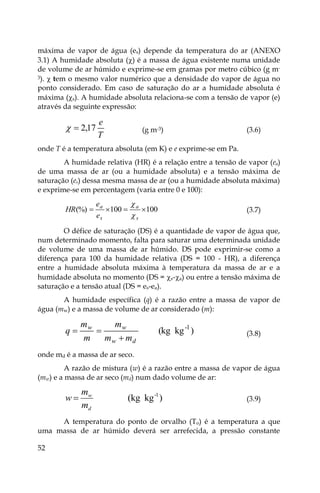 52
máxima de vapor de água (es) depende da temperatura do ar (ANEXO
3.1) A humidade absoluta () é a massa de água existente numa unidade
de volume de ar húmido e exprime-se em gramas por metro cúbico (g m-
3).  tem o mesmo valor numérico que a densidade do vapor de água no
ponto considerado. Em caso de saturação do ar a humidade absoluta é
máxima (s). A humidade absoluta relaciona-se com a tensão de vapor (e)
através da seguinte expressão:
T
e
17
,
2

 (g m-3) (3.6)
onde T é a temperatura absoluta (em K) e e exprime-se em Pa.
A humidade relativa (HR) é a relação entre a tensão de vapor (ea)
de uma massa de ar (ou a humidade absoluta) e a tensão máxima de
saturação (es) dessa mesma massa de ar (ou a humidade absoluta máxima)
e exprime-se em percentagem (varia entre 0 e 100):
100
100
(%) 



s
a
s
a
e
e
HR


(3.7)
O défice de saturação (DS) é a quantidade de vapor de água que,
num determinado momento, falta para saturar uma determinada unidade
de volume de uma massa de ar húmido. DS pode exprimir-se como a
diferença para 100 da humidade relativa (DS = 100 - HR), a diferença
entre a humidade absoluta máxima à temperatura da massa de ar e a
humidade absoluta no momento (DS = s-a) ou entre a tensão máxima de
saturação e a tensão atual (DS = es-ea).
A humidade específica (q) é a razão entre a massa de vapor de
água (mw) e a massa de volume de ar considerado (m):
)
kg
(kg 1
-
d
w
w
w
m
m
m
m
m
q


 (3.8)
onde md é a massa de ar seco.
A razão de mistura (w) é a razão entre a massa de vapor de água
(mw) e a massa de ar seco (md) num dado volume de ar:
)
kg
(kg 1
-
d
w
m
m
w  (3.9)
A temperatura do ponto de orvalho (To) é a temperatura a que
uma massa de ar húmido deverá ser arrefecida, a pressão constante
 
