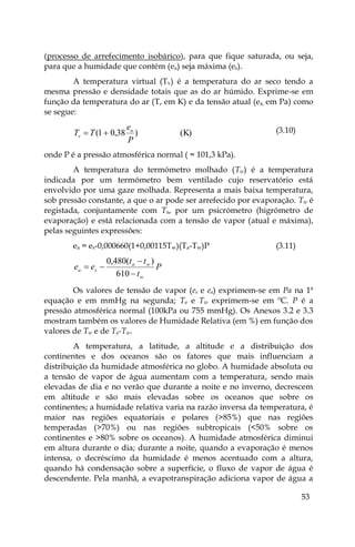 53
(processo de arrefecimento isobárico), para que fique saturada, ou seja,
para que a humidade que contém (ea) seja máxima (es).
A temperatura virtual (Tv) é a temperatura do ar seco tendo a
mesma pressão e densidade totais que as do ar húmido. Exprime-se em
função da temperatura do ar (T, em K) e da tensão atual (ea, em Pa) como
se segue:
(K)
)
38
,
0
1
(
P
e
T
T a
v 
 (3.10)
onde P é a pressão atmosférica normal ( = 101,3 kPa).
A temperatura do termómetro molhado (Tw) é a temperatura
indicada por um termómetro bem ventilado cujo reservatório está
envolvido por uma gaze molhada. Representa a mais baixa temperatura,
sob pressão constante, a que o ar pode ser arrefecido por evaporação. Tw é
registada, conjuntamente com Ta, por um psicrómetro (higrómetro de
evaporação) e está relacionada com a tensão de vapor (atual e máxima),
pelas seguintes expressões:
ea = es-0,000660(1+0,00115Tw)(Ta-Tw)P (3.11)
P
t
t
t
e
e
w
w
a
s
a




610
)
(
480
,
0
Os valores de tensão de vapor (es e ea) exprimem-se em Pa na 1ª
equação e em mmHg na segunda; Ta e Tw exprimem-se em ºC. P é a
pressão atmosférica normal (100kPa ou 755 mmHg). Os Anexos 3.2 e 3.3
mostram também os valores de Humidade Relativa (em %) em função dos
valores de Tw e de Ta-Tw.
A temperatura, a latitude, a altitude e a distribuição dos
continentes e dos oceanos são os fatores que mais influenciam a
distribuição da humidade atmosférica no globo. A humidade absoluta ou
a tensão de vapor de água aumentam com a temperatura, sendo mais
elevadas de dia e no verão que durante a noite e no inverno, decrescem
em altitude e são mais elevadas sobre os oceanos que sobre os
continentes; a humidade relativa varia na razão inversa da temperatura, é
maior nas regiões equatoriais e polares (>85%) que nas regiões
temperadas (>70%) ou nas regiões subtropicais (<50% sobre os
continentes e >80% sobre os oceanos). A humidade atmosférica diminui
em altura durante o dia; durante a noite, quando a evaporação é menos
intensa, o decréscimo da humidade é menos acentuado com a altura,
quando há condensação sobre a superfície, o fluxo de vapor de água é
descendente. Pela manhã, a evapotranspiração adiciona vapor de água a
 