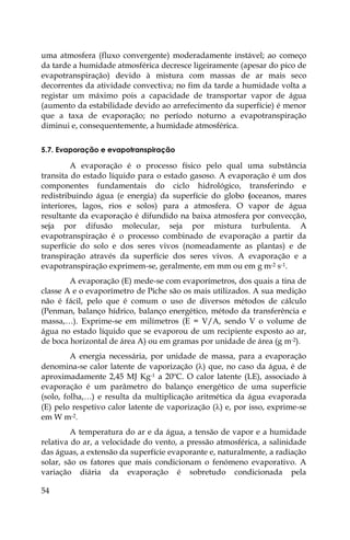 54
uma atmosfera (fluxo convergente) moderadamente instável; ao começo
da tarde a humidade atmosférica decresce ligeiramente (apesar do pico de
evapotranspiração) devido à mistura com massas de ar mais seco
decorrentes da atividade convectiva; no fim da tarde a humidade volta a
registar um máximo pois a capacidade de transportar vapor de água
(aumento da estabilidade devido ao arrefecimento da superfície) é menor
que a taxa de evaporação; no período noturno a evapotranspiração
diminui e, consequentemente, a humidade atmosférica.
5.7. Evaporação e evapotranspiração
A evaporação é o processo físico pelo qual uma substância
transita do estado líquido para o estado gasoso. A evaporação é um dos
componentes fundamentais do ciclo hidrológico, transferindo e
redistribuindo água (e energia) da superfície do globo (oceanos, mares
interiores, lagos, rios e solos) para a atmosfera. O vapor de água
resultante da evaporação é difundido na baixa atmosfera por convecção,
seja por difusão molecular, seja por mistura turbulenta. A
evapotranspiração é o processo combinado de evaporação a partir da
superfície do solo e dos seres vivos (nomeadamente as plantas) e de
transpiração através da superfície dos seres vivos. A evaporação e a
evapotranspiração exprimem-se, geralmente, em mm ou em g m-2 s-1.
A evaporação (E) mede-se com evaporímetros, dos quais a tina de
classe A e o evaporímetro de Piche são os mais utilizados. A sua medição
não é fácil, pelo que é comum o uso de diversos métodos de cálculo
(Penman, balanço hídrico, balanço energético, método da transferência e
massa,…). Exprime-se em milímetros (E = V/A, sendo V o volume de
água no estado líquido que se evaporou de um recipiente exposto ao ar,
de boca horizontal de área A) ou em gramas por unidade de área (g m-2).
A energia necessária, por unidade de massa, para a evaporação
denomina-se calor latente de vaporização () que, no caso da água, é de
aproximadamente 2,45 MJ Kg-1 a 20ºC. O calor latente (LE), associado à
evaporação é um parâmetro do balanço energético de uma superfície
(solo, folha,…) e resulta da multiplicação aritmética da água evaporada
(E) pelo respetivo calor latente de vaporização () e, por isso, exprime-se
em W m-2.
A temperatura do ar e da água, a tensão de vapor e a humidade
relativa do ar, a velocidade do vento, a pressão atmosférica, a salinidade
das águas, a extensão da superfície evaporante e, naturalmente, a radiação
solar, são os fatores que mais condicionam o fenómeno evaporativo. A
variação diária da evaporação é sobretudo condicionada pela
 