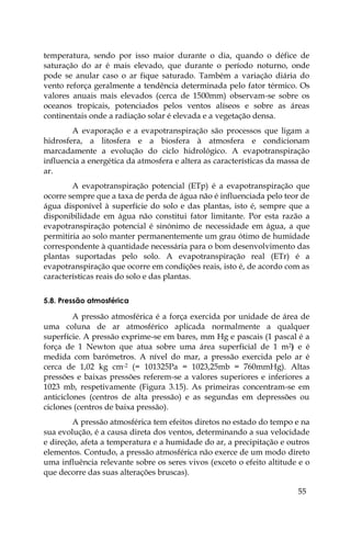 55
temperatura, sendo por isso maior durante o dia, quando o défice de
saturação do ar é mais elevado, que durante o período noturno, onde
pode se anular caso o ar fique saturado. Também a variação diária do
vento reforça geralmente a tendência determinada pelo fator térmico. Os
valores anuais mais elevados (cerca de 1500mm) observam-se sobre os
oceanos tropicais, potenciados pelos ventos alíseos e sobre as áreas
continentais onde a radiação solar é elevada e a vegetação densa.
A evaporação e a evapotranspiração são processos que ligam a
hidrosfera, a litosfera e a biosfera à atmosfera e condicionam
marcadamente a evolução do ciclo hidrológico. A evapotranspiração
influencia a energética da atmosfera e altera as características da massa de
ar.
A evapotranspiração potencial (ETp) é a evapotranspiração que
ocorre sempre que a taxa de perda de água não é influenciada pelo teor de
água disponível à superfície do solo e das plantas, isto é, sempre que a
disponibilidade em água não constitui fator limitante. Por esta razão a
evapotranspiração potencial é sinónimo de necessidade em água, a que
permitiria ao solo manter permanentemente um grau ótimo de humidade
correspondente à quantidade necessária para o bom desenvolvimento das
plantas suportadas pelo solo. A evapotranspiração real (ETr) é a
evapotranspiração que ocorre em condições reais, isto é, de acordo com as
características reais do solo e das plantas.
5.8. Pressão atmosférica
A pressão atmosférica é a força exercida por unidade de área de
uma coluna de ar atmosférico aplicada normalmente a qualquer
superfície. A pressão exprime-se em bares, mm Hg e pascais (1 pascal é a
força de 1 Newton que atua sobre uma área superficial de 1 m2) e é
medida com barómetros. A nível do mar, a pressão exercida pelo ar é
cerca de 1,02 kg cm-2 (= 101325Pa = 1023,25mb = 760mmHg). Altas
pressões e baixas pressões referem-se a valores superiores e inferiores a
1023 mb, respetivamente (Figura 3.15). As primeiras concentram-se em
anticiclones (centros de alta pressão) e as segundas em depressões ou
ciclones (centros de baixa pressão).
A pressão atmosférica tem efeitos diretos no estado do tempo e na
sua evolução, é a causa direta dos ventos, determinando a sua velocidade
e direção, afeta a temperatura e a humidade do ar, a precipitação e outros
elementos. Contudo, a pressão atmosférica não exerce de um modo direto
uma influência relevante sobre os seres vivos (exceto o efeito altitude e o
que decorre das suas alterações bruscas).
 